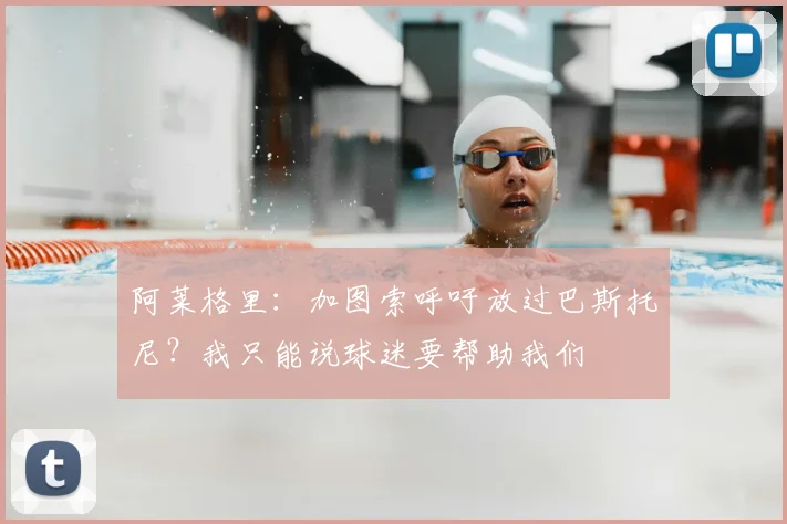 阿莱格里：加图索呼吁放过巴斯托尼？我只能说球迷要帮助我们