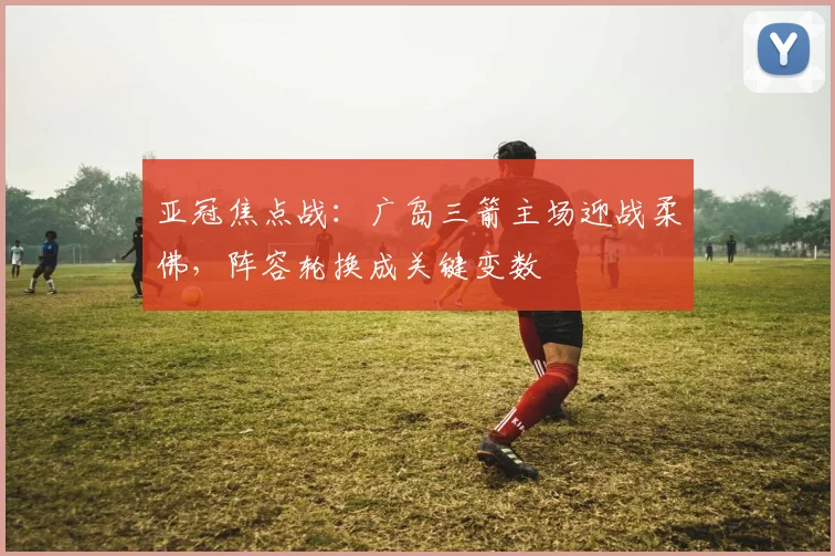 亚冠焦点战：广岛三箭主场迎战柔佛，阵容轮换成关键变数