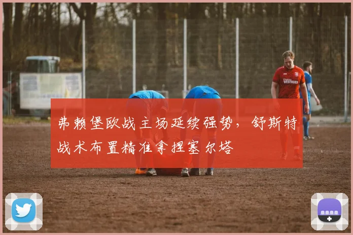 弗赖堡欧战主场延续强势，舒斯特战术布置精准拿捏塞尔塔