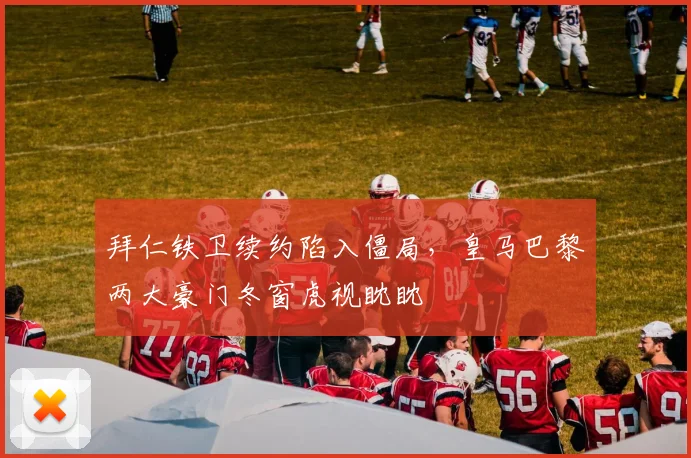 拜仁铁卫续约陷入僵局，皇马巴黎两大豪门冬窗虎视眈眈