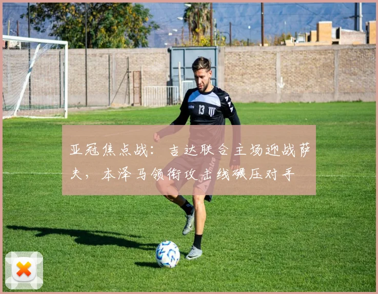亚冠焦点战：吉达联合主场迎战萨夫，本泽马领衔攻击线碾压对手