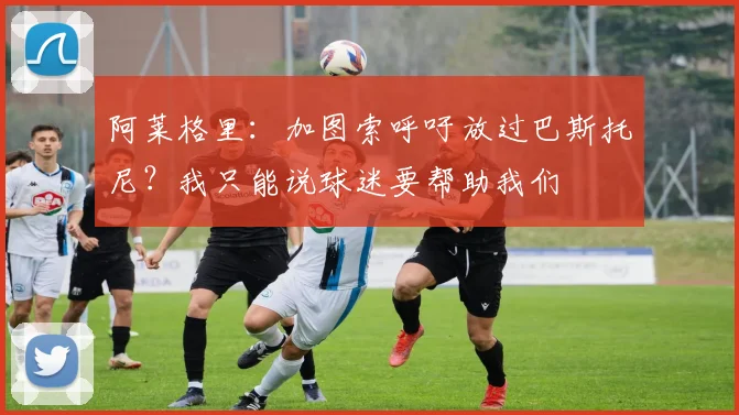 阿莱格里：加图索呼吁放过巴斯托尼？我只能说球迷要帮助我们