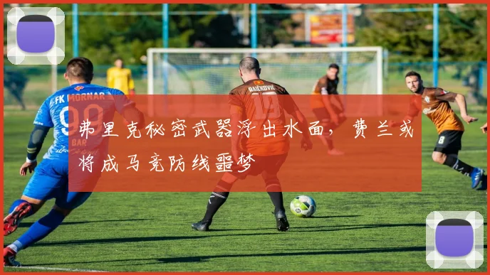 弗里克秘密武器浮出水面，费兰或将成马竞防线噩梦