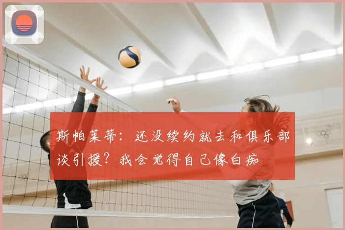 斯帕莱蒂：还没续约就去和俱乐部谈引援？我会觉得自己像白痴